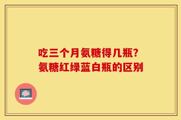吃三个月氨糖得几瓶？氨糖红绿蓝白瓶的区别