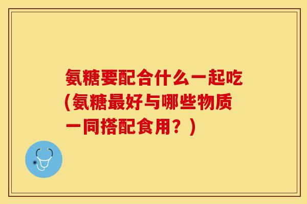 氨糖要配合什么一起吃(氨糖最好与哪些物质一同搭配食用？)