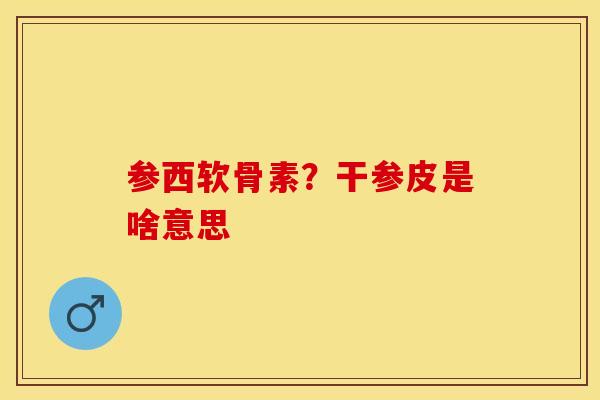 参西软骨素？干参皮是啥意思