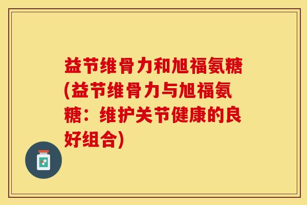 益节维骨力和旭福氨糖(益节维骨力与旭福氨糖：维护关节健康的良好组合)
