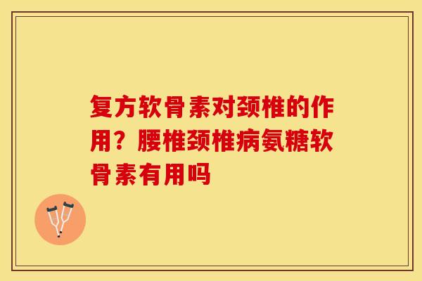 复方软骨素对颈椎的作用？腰椎颈椎病氨糖软骨素有用吗