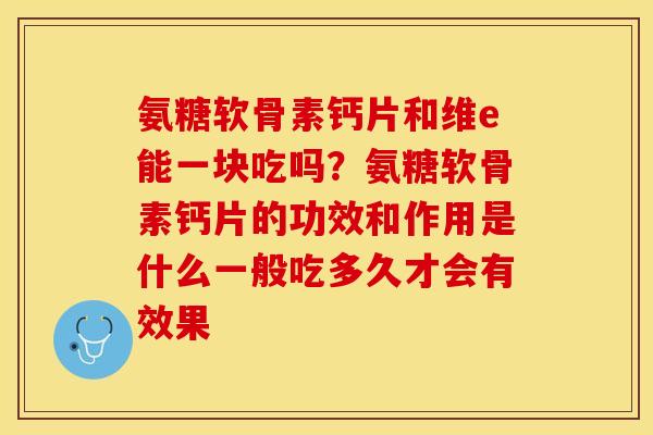 氨糖软骨素钙片和维e能一块吃吗？氨糖软骨素钙片的功效和作用是什么一般吃多久才会有效果