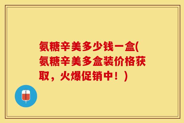 氨糖辛美多少钱一盒(氨糖辛美多盒装价格获取，火爆促销中！)