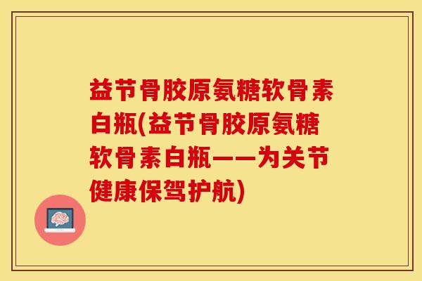 益节骨胶原氨糖软骨素白瓶(益节骨胶原氨糖软骨素白瓶——为关节健康保驾护航)