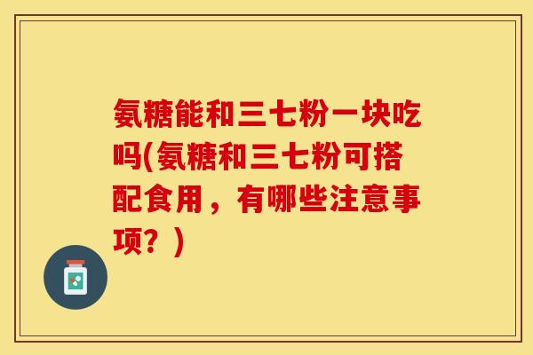氨糖能和三七粉一块吃吗(氨糖和三七粉可搭配食用，有哪些注意事项？)