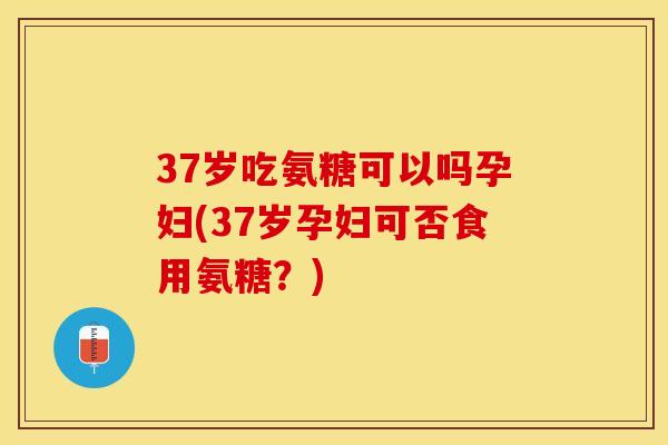 37岁吃氨糖可以吗孕妇(37岁孕妇可否食用氨糖？)
