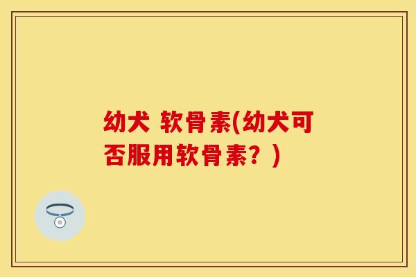 幼犬 软骨素(幼犬可否服用软骨素？)