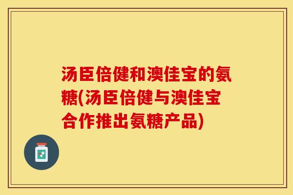 汤臣倍健和澳佳宝的氨糖(汤臣倍健与澳佳宝合作推出氨糖产品)