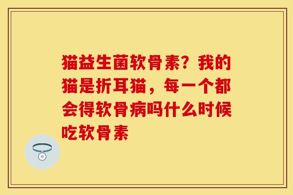 猫益生菌软骨素？我的猫是折耳猫，每一个都会得软骨病吗什么时候吃软骨素