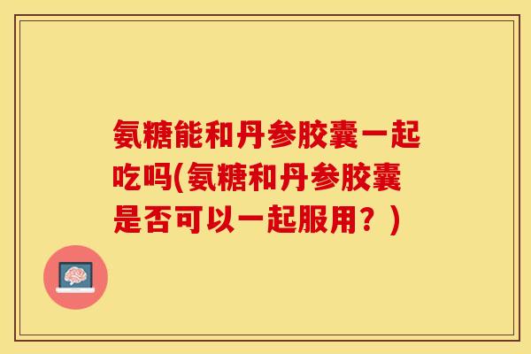 氨糖能和丹参胶囊一起吃吗(氨糖和丹参胶囊是否可以一起服用？)