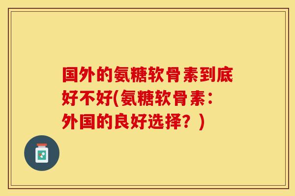 国外的氨糖软骨素到底好不好(氨糖软骨素：外国的良好选择？)