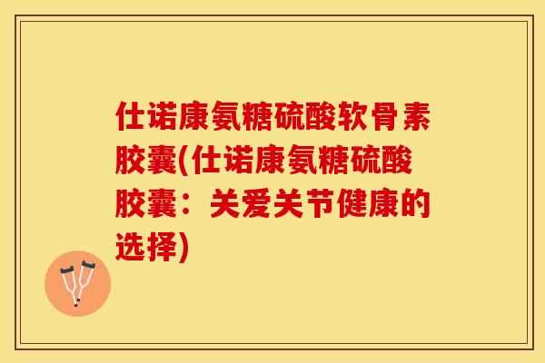 仕诺康氨糖硫酸软骨素胶囊(仕诺康氨糖硫酸胶囊：关爱关节健康的选择)