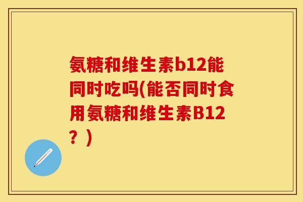 氨糖和维生素b12能同时吃吗(能否同时食用氨糖和维生素B12？)