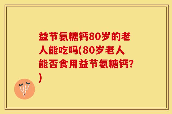 益节氨糖钙80岁的老人能吃吗(80岁老人能否食用益节氨糖钙？)