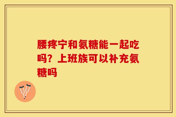 腰疼宁和氨糖能一起吃吗？上班族可以补充氨糖吗