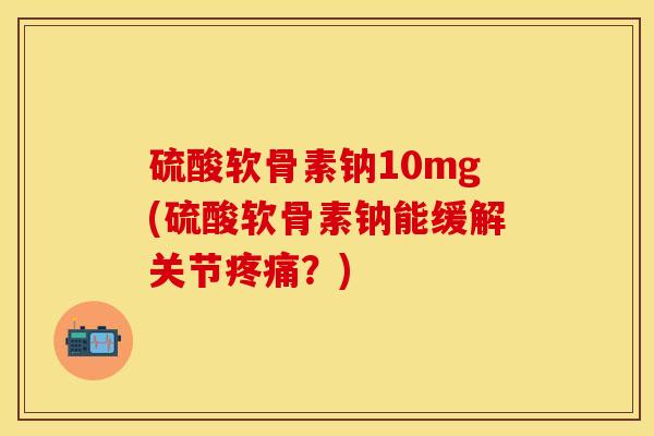 硫酸软骨素钠10mg(硫酸软骨素钠能缓解关节疼痛？)
