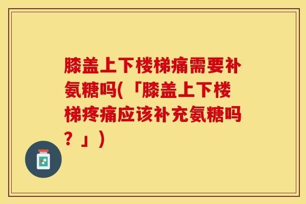膝盖上下楼梯痛需要补氨糖吗(「膝盖上下楼梯疼痛应该补充氨糖吗？」)