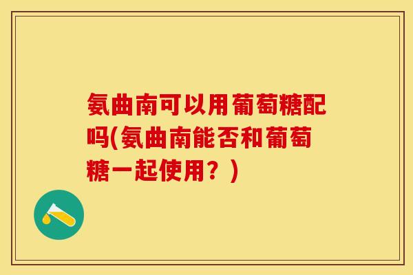 氨曲南可以用葡萄糖配吗(氨曲南能否和葡萄糖一起使用？)