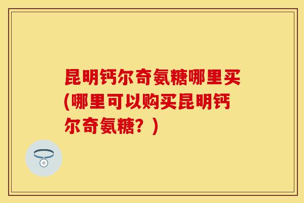 昆明钙尔奇氨糖哪里买(哪里可以购买昆明钙尔奇氨糖？)