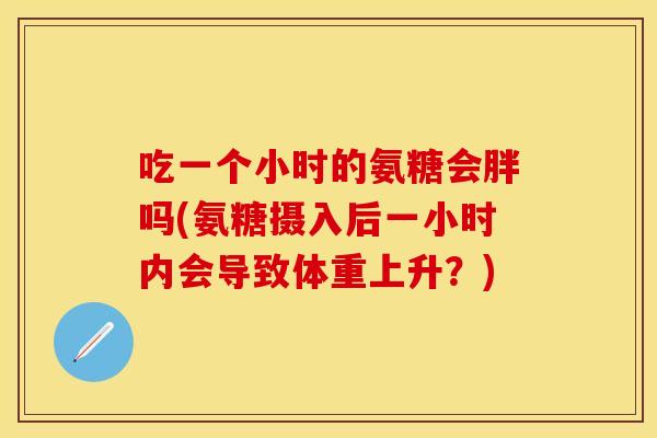 吃一个小时的氨糖会胖吗(氨糖摄入后一小时内会导致体重上升？)