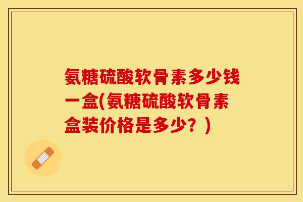氨糖硫酸软骨素多少钱一盒(氨糖硫酸软骨素盒装价格是多少？)