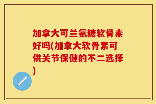 加拿大可兰氨糖软骨素好吗(加拿大软骨素可供关节保健的不二选择)