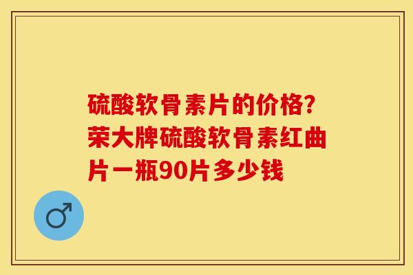 硫酸软骨素片的价格？荣大牌硫酸软骨素红曲片一瓶90片多少钱