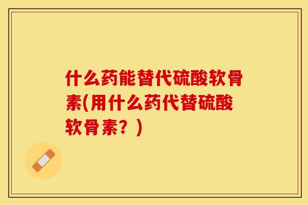 什么药能替代硫酸软骨素(用什么药代替硫酸软骨素？)