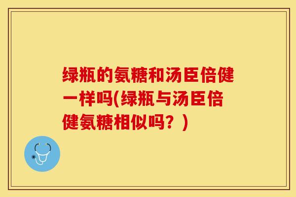 绿瓶的氨糖和汤臣倍健一样吗(绿瓶与汤臣倍健氨糖相似吗？)