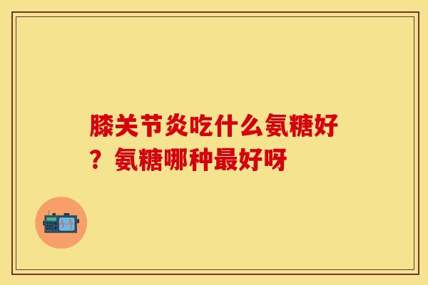 膝关节炎吃什么氨糖好？氨糖哪种最好呀