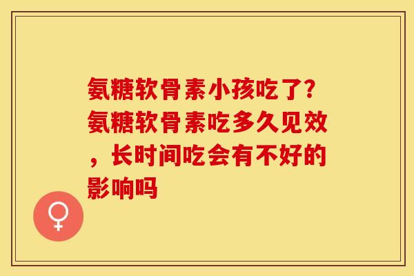 氨糖软骨素小孩吃了？氨糖软骨素吃多久见效，长时间吃会有不好的影响吗
