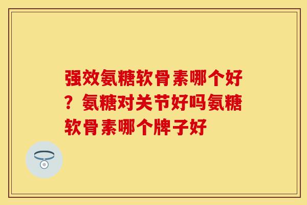 强效氨糖软骨素哪个好？氨糖对关节好吗氨糖软骨素哪个牌子好