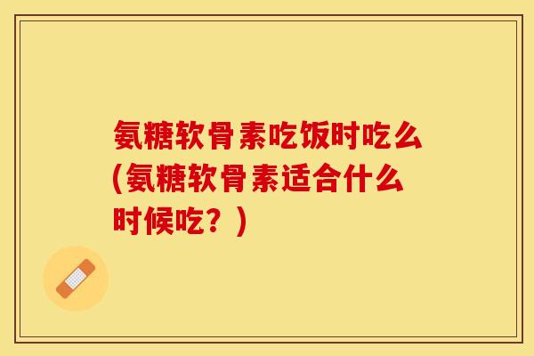 氨糖软骨素吃饭时吃么(氨糖软骨素适合什么时候吃？)-第1张图片-关节保镖