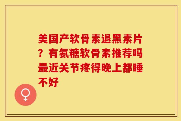 美国产软骨素退黑素片？有氨糖软骨素推荐吗最近关节疼得晚上都睡不好