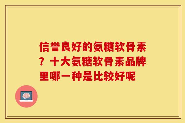 信誉良好的氨糖软骨素？十大氨糖软骨素品牌里哪一种是比较好呢