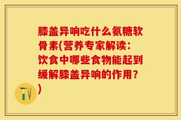 膝盖异响吃什么氨糖软骨素(营养专家解读：饮食中哪些食物能起到缓解膝盖异响的作用？)