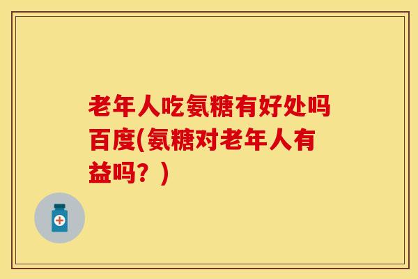 老年人吃氨糖有好处吗百度(氨糖对老年人有益吗？)