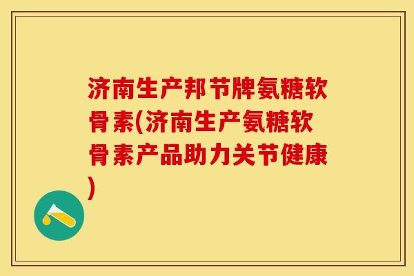 济南生产邦节牌氨糖软骨素(济南生产氨糖软骨素产品助力关节健康)