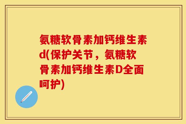 氨糖软骨素加钙维生素d(保护关节，氨糖软骨素加钙维生素D全面呵护)