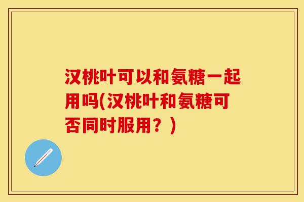 汉桃叶可以和氨糖一起用吗(汉桃叶和氨糖可否同时服用？)