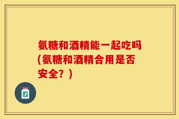 氨糖和酒精能一起吃吗(氨糖和酒精合用是否安全？)-第1张图片-关节保镖