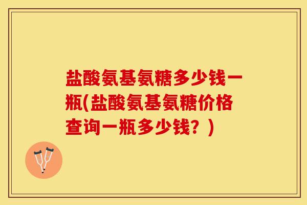 盐酸氨基氨糖多少钱一瓶(盐酸氨基氨糖价格查询一瓶多少钱？)