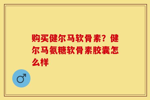 购买健尔马软骨素？健尔马氨糖软骨素胶囊怎么样