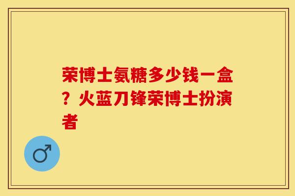 荣博士氨糖多少钱一盒？火蓝刀锋荣博士扮演者