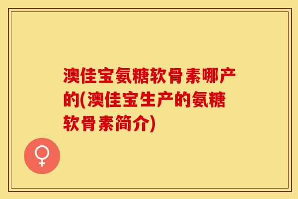澳佳宝氨糖软骨素哪产的(澳佳宝生产的氨糖软骨素简介)