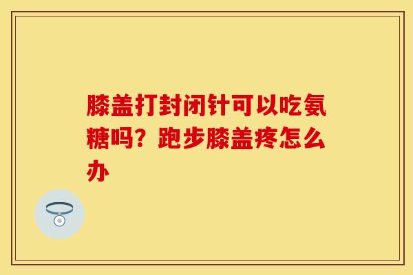 膝盖打封闭针可以吃氨糖吗？跑步膝盖疼怎么办