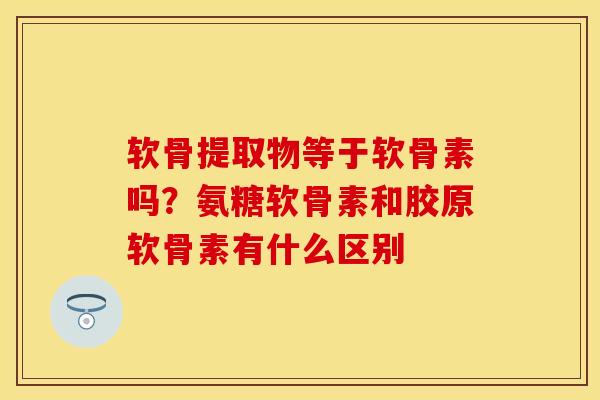 软骨提取物等于软骨素吗？氨糖软骨素和胶原软骨素有什么区别