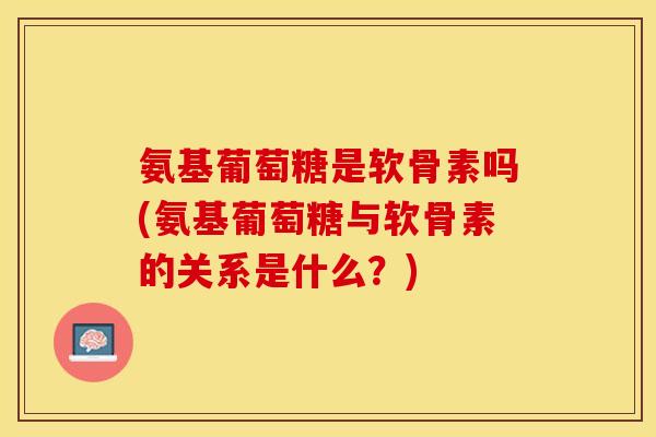 氨基葡萄糖是软骨素吗(氨基葡萄糖与软骨素的关系是什么？)