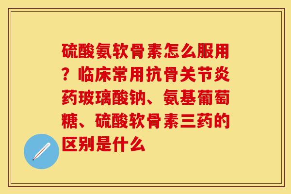 硫酸氨软骨素怎么服用？临床常用抗骨关节炎药玻璃酸钠、氨基葡萄糖、硫酸软骨素三药的区别是什么