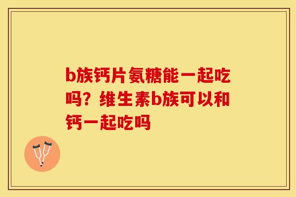 b族钙片氨糖能一起吃吗？维生素b族可以和钙一起吃吗
